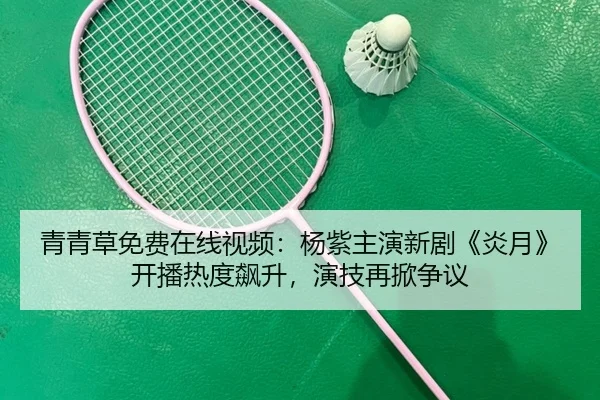 青青草免费在线视频：杨紫主演新剧《炎月》开播热度飙升，演技再掀争议