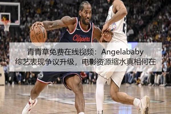 青青草免费在线视频：Angelababy综艺表现争议升级，电影资源缩水真相何在
